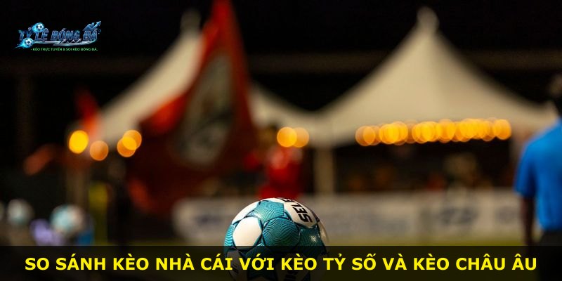 So sánh kèo nhà cái với kèo tỷ số và kèo châu Âu