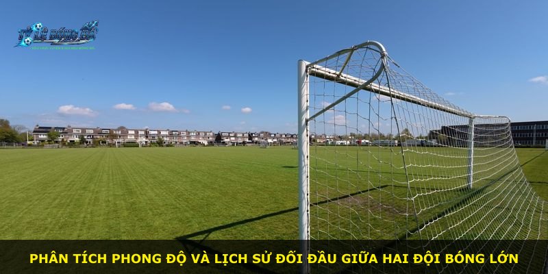 Phân tích phong độ và lịch sử đối đầu giữa hai đội bóng lớn