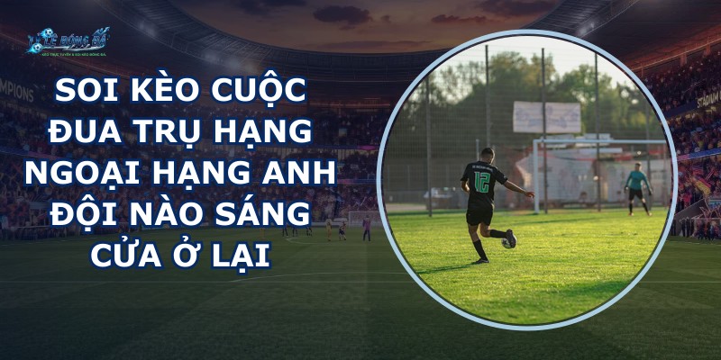 soi kèo cuộc đua trụ hạng Ngoại Hạng Anh