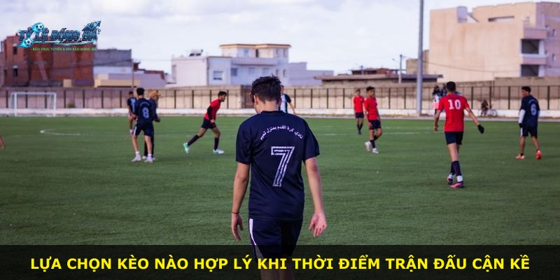 Lựa chọn kèo nào hợp lý khi thời điểm trận đấu cận kề
